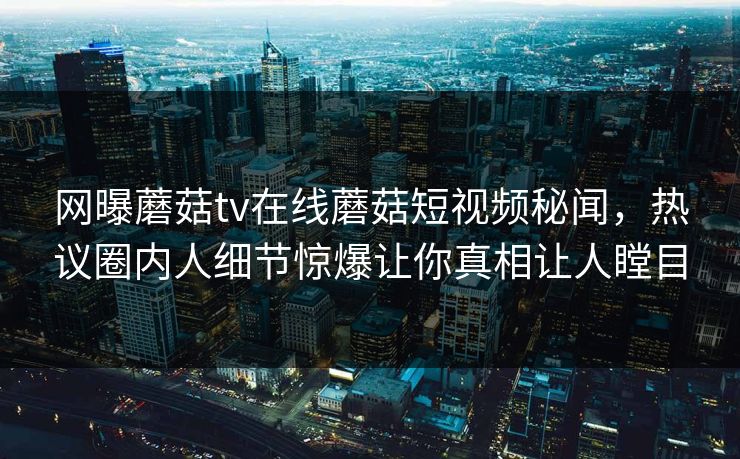 网曝蘑菇tv在线蘑菇短视频秘闻，热议圈内人细节惊爆让你真相让人瞠目