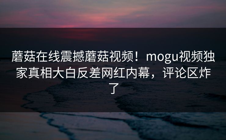 蘑菇在线震撼蘑菇视频！mogu视频独家真相大白反差网红内幕，评论区炸了