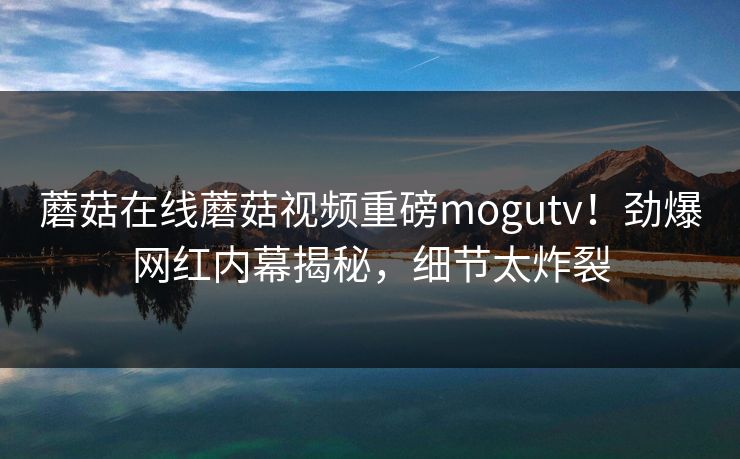 蘑菇在线蘑菇视频重磅mogutv！劲爆网红内幕揭秘，细节太炸裂