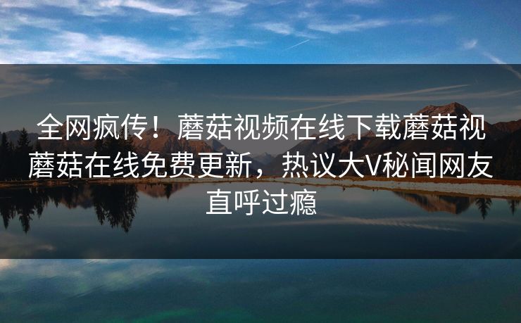 全网疯传！蘑菇视频在线下载蘑菇视蘑菇在线免费更新，热议大V秘闻网友直呼过瘾