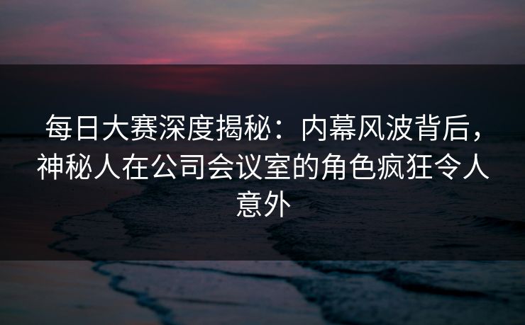 每日大赛深度揭秘：内幕风波背后，神秘人在公司会议室的角色疯狂令人意外