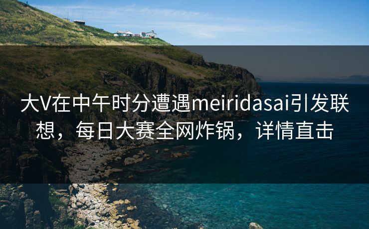 大V在中午时分遭遇meiridasai引发联想,每日大赛全网炸锅,详情直击 大V在中午时分遭遇meiridasai引发联想,每日大赛全网炸锅,详情直击