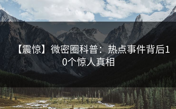 【震惊】微密圈科普:热点事件背后10个惊人真相 【震惊】微密圈科普:热点事件背后10个惊人真相