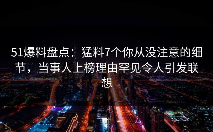 51爆料盘点：猛料7个你从没注意的细节，当事人上榜理由罕见令人引发联想