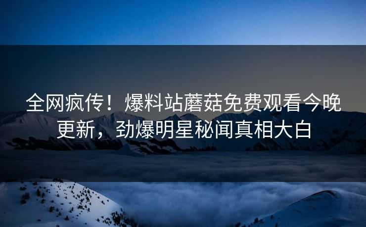全网疯传！爆料站蘑菇免费观看今晚更新，劲爆明星秘闻真相大白