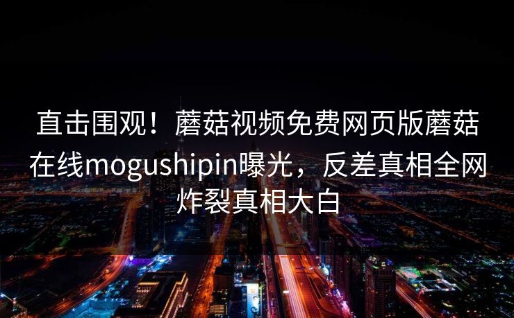 直击围观！蘑菇视频免费网页版蘑菇在线mogushipin曝光，反差真相全网炸裂真相大白