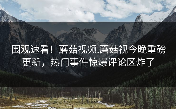 围观速看！蘑菇视频.蘑菇视今晚重磅更新，热门事件惊爆评论区炸了