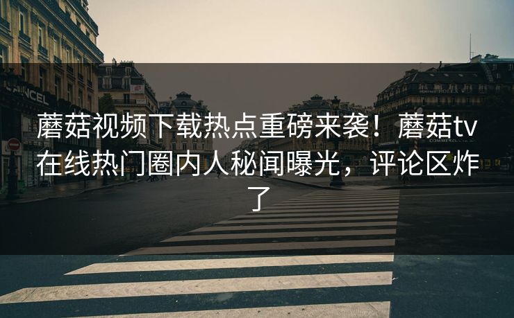 蘑菇视频下载热点重磅来袭！蘑菇tv在线热门圈内人秘闻曝光，评论区炸了