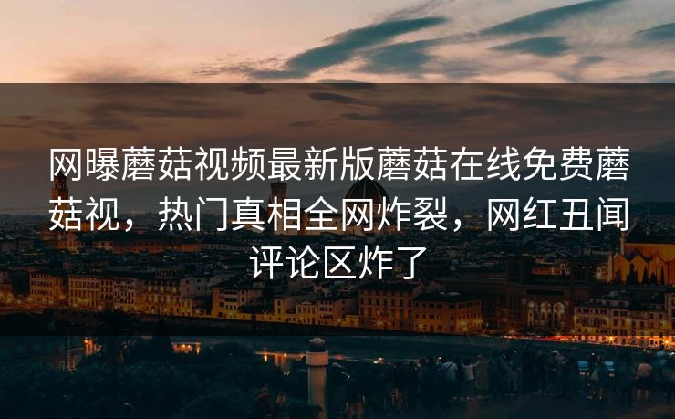 网曝蘑菇视频最新版蘑菇在线免费蘑菇视，热门真相全网炸裂，网红丑闻评论区炸了