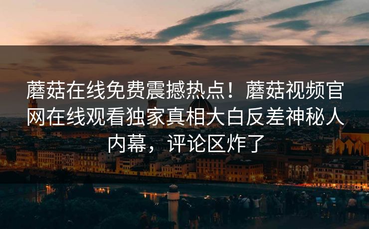 蘑菇在线免费震撼热点！蘑菇视频官网在线观看独家真相大白反差神秘人内幕，评论区炸了