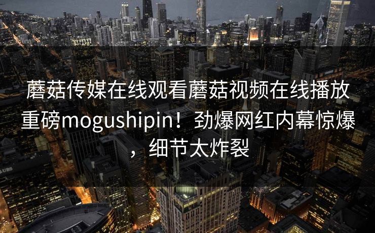 蘑菇传媒在线观看蘑菇视频在线播放重磅mogushipin！劲爆网红内幕惊爆，细节太炸裂