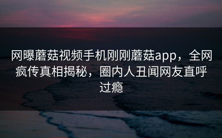 网曝蘑菇视频手机刚刚蘑菇app，全网疯传真相揭秘，圈内人丑闻网友直呼过瘾