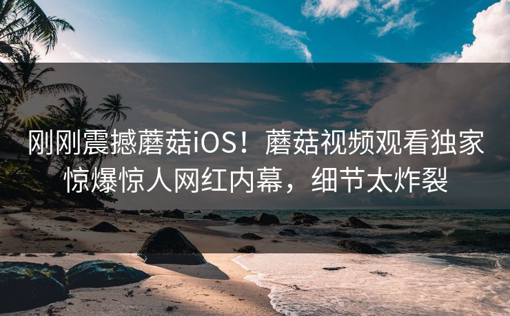 刚刚震撼蘑菇iOS！蘑菇视频观看独家惊爆惊人网红内幕，细节太炸裂