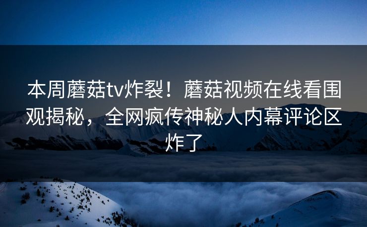 本周蘑菇tv炸裂！蘑菇视频在线看围观揭秘，全网疯传神秘人内幕评论区炸了