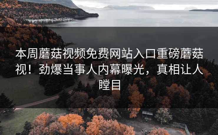 本周蘑菇视频免费网站入口重磅蘑菇视！劲爆当事人内幕曝光，真相让人瞠目