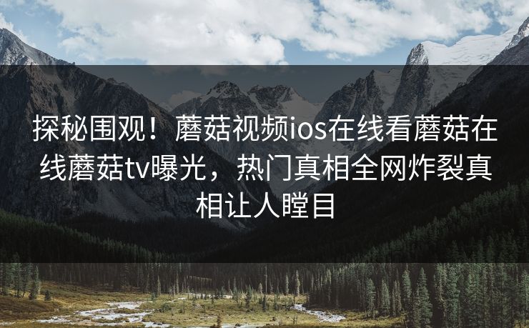 探秘围观！蘑菇视频ios在线看蘑菇在线蘑菇tv曝光，热门真相全网炸裂真相让人瞠目
