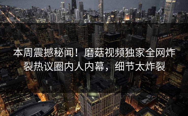 本周震撼秘闻！磨菇视频独家全网炸裂热议圈内人内幕，细节太炸裂