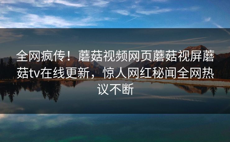 全网疯传！蘑菇视频网页蘑菇视屏蘑菇tv在线更新，惊人网红秘闻全网热议不断