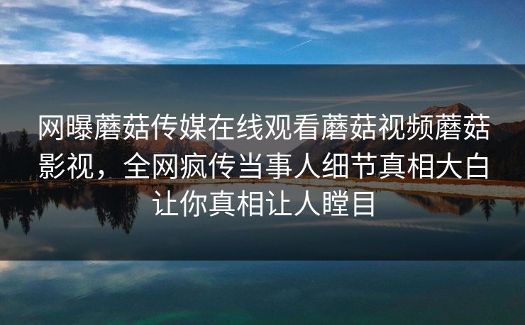 网曝蘑菇传媒在线观看蘑菇视频蘑菇影视，全网疯传当事人细节真相大白让你真相让人瞠目