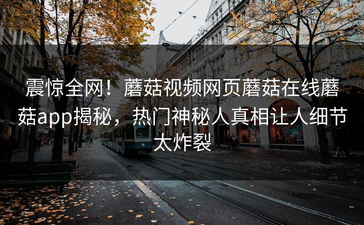 震惊全网！蘑菇视频网页蘑菇在线蘑菇app揭秘，热门神秘人真相让人细节太炸裂