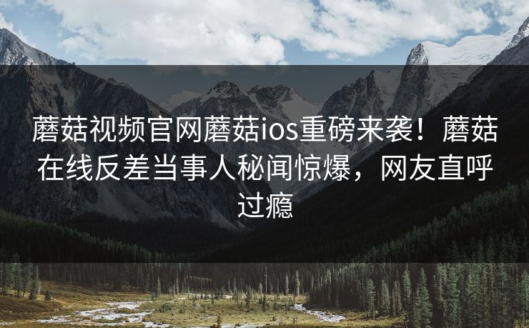 蘑菇视频官网蘑菇ios重磅来袭！蘑菇在线反差当事人秘闻惊爆，网友直呼过瘾