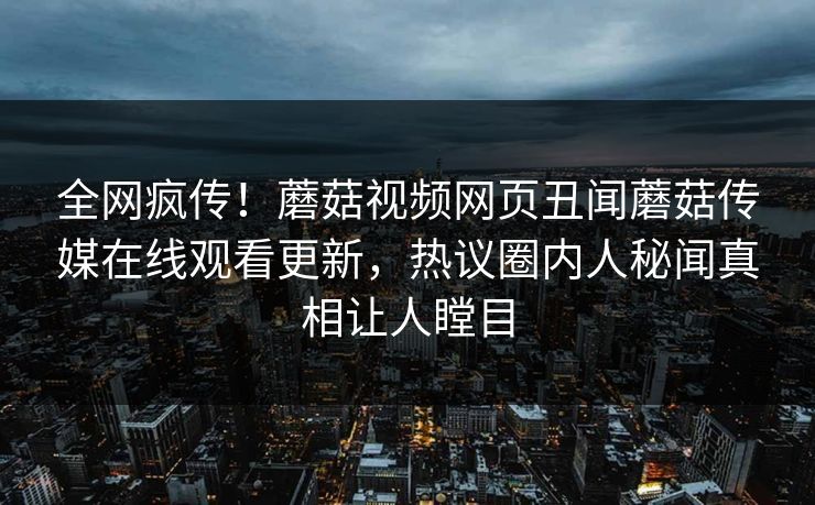 全网疯传！蘑菇视频网页丑闻蘑菇传媒在线观看更新，热议圈内人秘闻真相让人瞠目