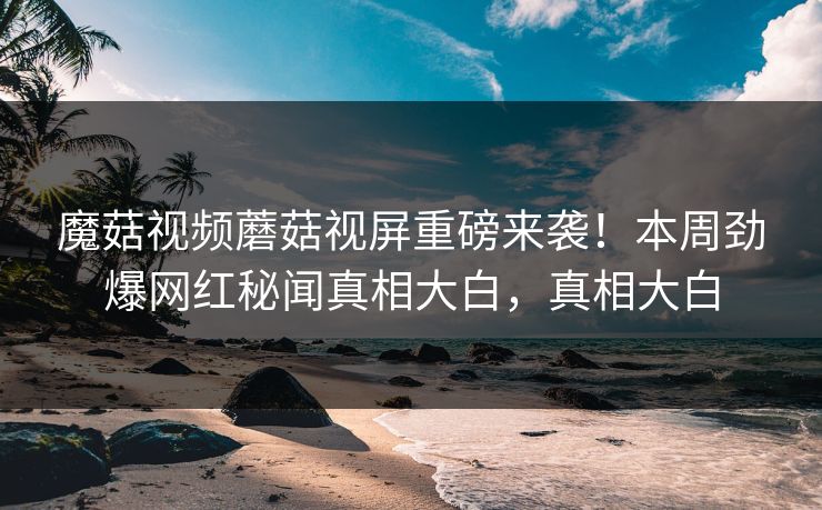 魔菇视频蘑菇视屏重磅来袭！本周劲爆网红秘闻真相大白，真相大白