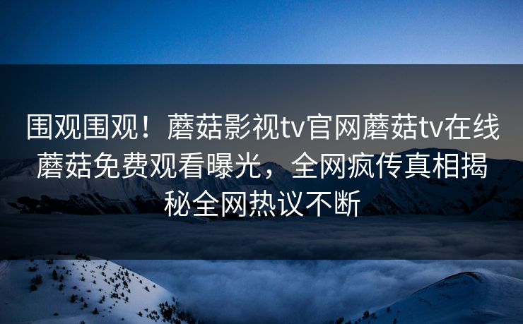 围观围观！蘑菇影视tv官网蘑菇tv在线蘑菇免费观看曝光，全网疯传真相揭秘全网热议不断
