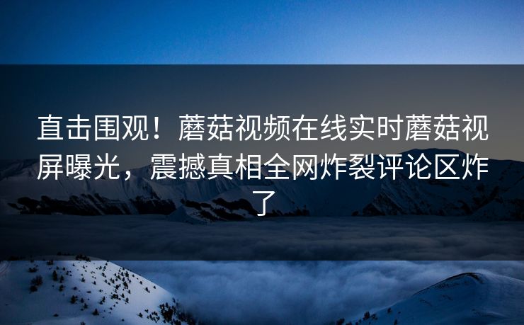 直击围观！蘑菇视频在线实时蘑菇视屏曝光，震撼真相全网炸裂评论区炸了