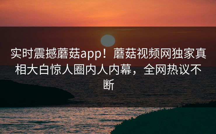 实时震撼蘑菇app！蘑菇视频网独家真相大白惊人圈内人内幕，全网热议不断