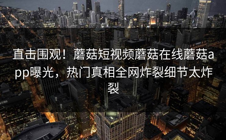 直击围观！蘑菇短视频蘑菇在线蘑菇app曝光，热门真相全网炸裂细节太炸裂