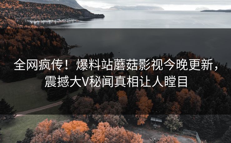 全网疯传！爆料站蘑菇影视今晚更新，震撼大V秘闻真相让人瞠目