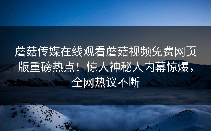 蘑菇传媒在线观看蘑菇视频免费网页版重磅热点！惊人神秘人内幕惊爆，全网热议不断