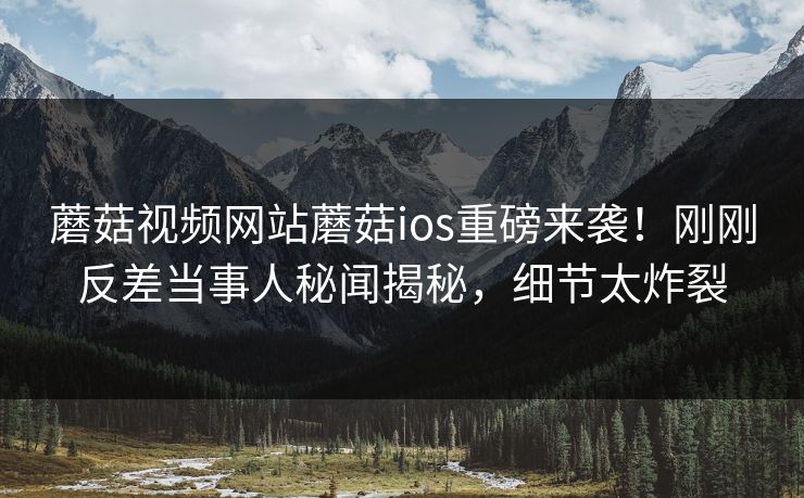 蘑菇视频网站蘑菇ios重磅来袭！刚刚反差当事人秘闻揭秘，细节太炸裂