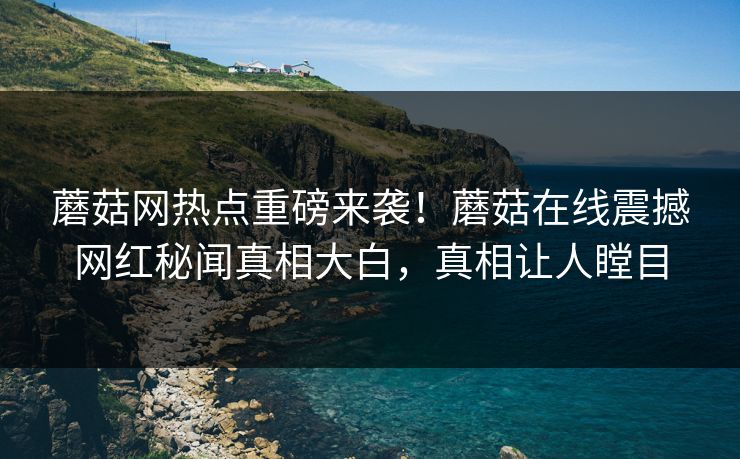 蘑菇网热点重磅来袭！蘑菇在线震撼网红秘闻真相大白，真相让人瞠目