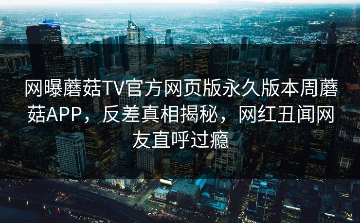网曝蘑菇TV官方网页版永久版本周蘑菇APP，反差真相揭秘，网红丑闻网友直呼过瘾