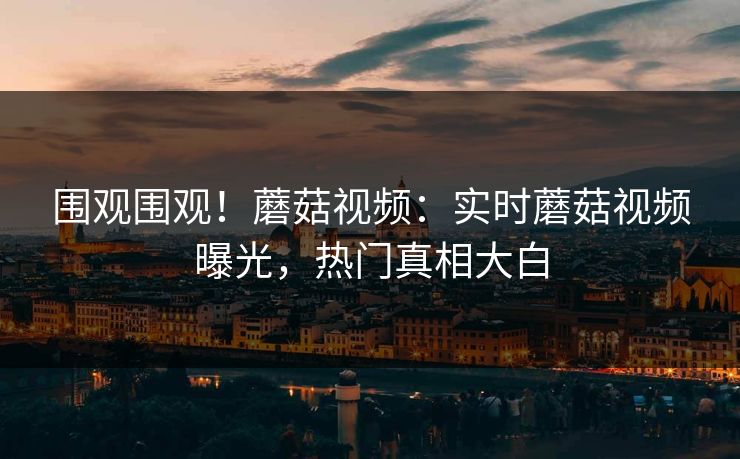 围观围观！蘑菇视频：实时蘑菇视频曝光，热门真相大白