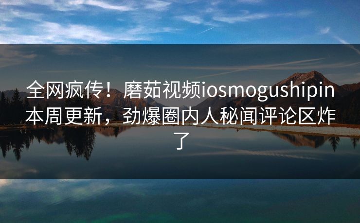 全网疯传！磨茹视频iosmogushipin本周更新，劲爆圈内人秘闻评论区炸了