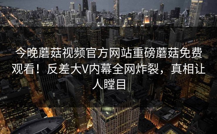 今晚蘑菇视频官方网站重磅蘑菇免费观看！反差大V内幕全网炸裂，真相让人瞠目