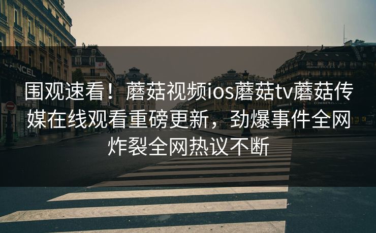 围观速看！蘑菇视频ios蘑菇tv蘑菇传媒在线观看重磅更新，劲爆事件全网炸裂全网热议不断