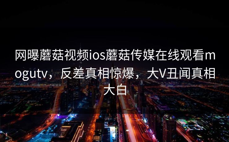 网曝蘑菇视频ios蘑菇传媒在线观看mogutv，反差真相惊爆，大V丑闻真相大白