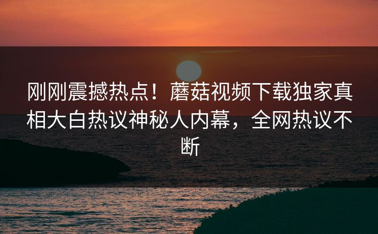 刚刚震撼热点！蘑菇视频下载独家真相大白热议神秘人内幕，全网热议不断