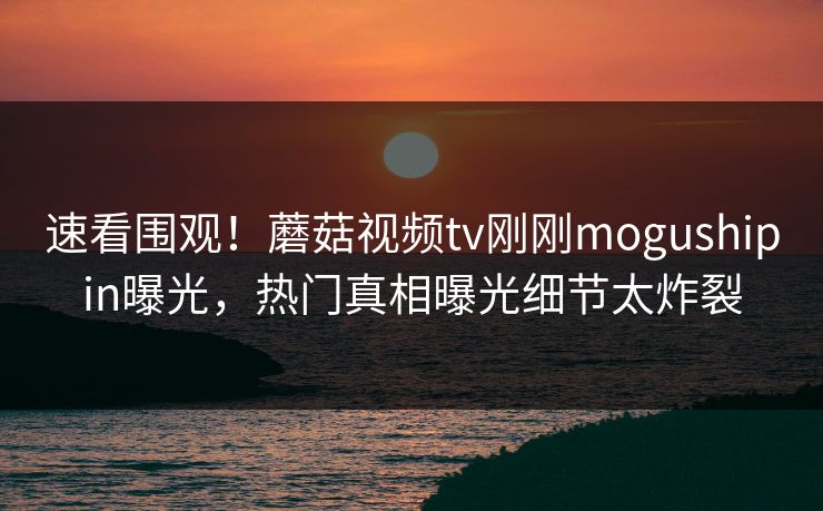 速看围观！蘑菇视频tv刚刚mogushipin曝光，热门真相曝光细节太炸裂