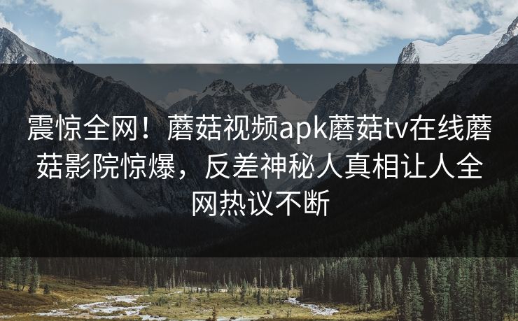 震惊全网！蘑菇视频apk蘑菇tv在线蘑菇影院惊爆，反差神秘人真相让人全网热议不断