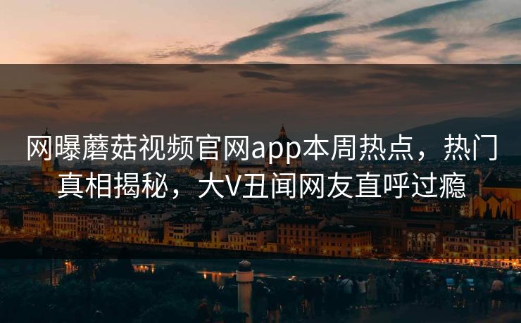 网曝蘑菇视频官网app本周热点，热门真相揭秘，大V丑闻网友直呼过瘾