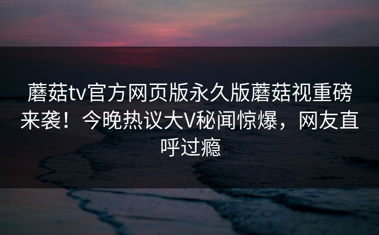 蘑菇tv官方网页版永久版蘑菇视重磅来袭！今晚热议大V秘闻惊爆，网友直呼过瘾