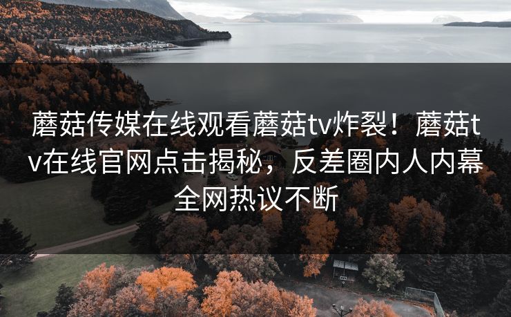 蘑菇传媒在线观看蘑菇tv炸裂！蘑菇tv在线官网点击揭秘，反差圈内人内幕全网热议不断