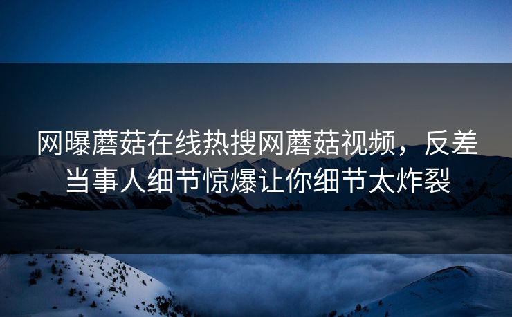 网曝蘑菇在线热搜网蘑菇视频，反差当事人细节惊爆让你细节太炸裂