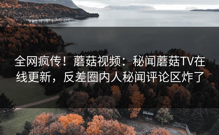 全网疯传！蘑菇视频：秘闻蘑菇TV在线更新，反差圈内人秘闻评论区炸了