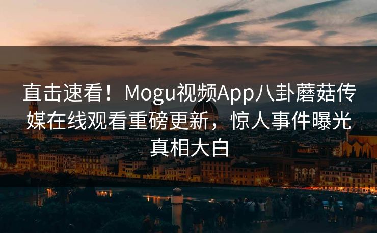 直击速看！Mogu视频App八卦蘑菇传媒在线观看重磅更新，惊人事件曝光真相大白